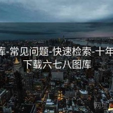 77图库-常见问题-快速检索-十年回顾，下载六七八图库